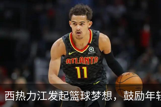 西热力江发起篮球梦想，鼓励年轻人用汗水浇灌热爱